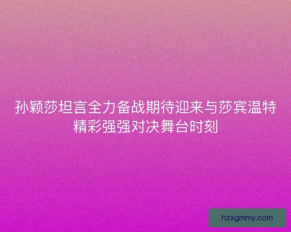 孙颖莎坦言全力备战期待迎来与莎宾温特精彩强强对决舞台时刻