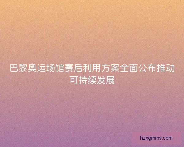巴黎奥运场馆赛后利用方案全面公布推动可持续发展