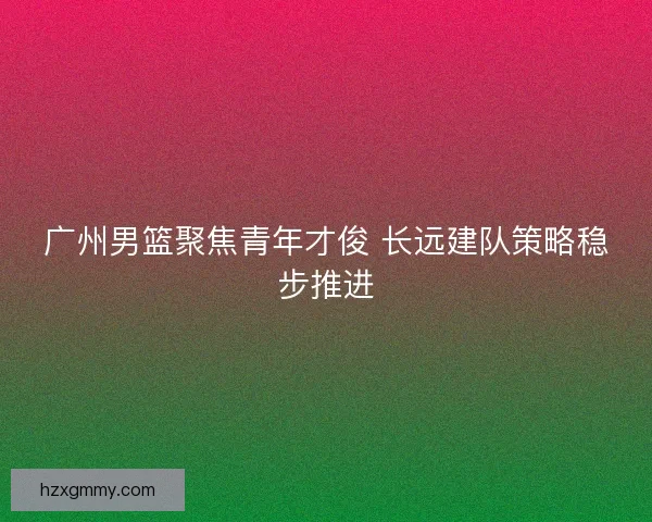 广州男篮聚焦青年才俊 长远建队策略稳步推进