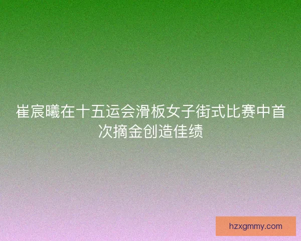 崔宸曦在十五运会滑板女子街式比赛中首次摘金创造佳绩